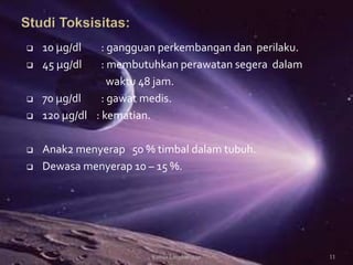  10 μg/dl : gangguan perkembangan dan perilaku.
 45 μg/dl : membutuhkan perawatan segera dalam
waktu 48 jam.
 70 μg/dl : gawat medis.
 120 μg/dl : kematian.
 Anak2 menyerap 50 % timbal dalam tubuh.
 Dewasa menyerap 10 – 15 %.
11Kimia Lingkungan
 