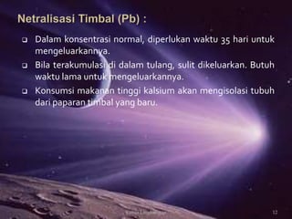  Dalam konsentrasi normal, diperlukan waktu 35 hari untuk
mengeluarkannya.
 Bila terakumulasi di dalam tulang, sulit dikeluarkan. Butuh
waktu lama untuk mengeluarkannya.
 Konsumsi makanan tinggi kalsium akan mengisolasi tubuh
dari paparan timbal yang baru.
12Kimia Lingkungan
 