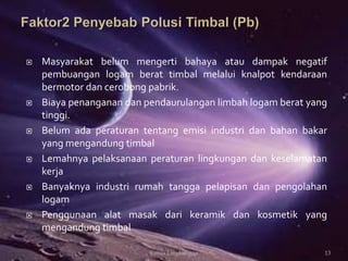  Masyarakat belum mengerti bahaya atau dampak negatif
pembuangan logam berat timbal melalui knalpot kendaraan
bermotor dan cerobong pabrik.
 Biaya penanganan dan pendaurulangan limbah logam berat yang
tinggi.
 Belum ada peraturan tentang emisi industri dan bahan bakar
yang mengandung timbal
 Lemahnya pelaksanaan peraturan lingkungan dan keselamatan
kerja
 Banyaknya industri rumah tangga pelapisan dan pengolahan
logam
 Penggunaan alat masak dari keramik dan kosmetik yang
mengandung timbal
13Kimia Lingkungan
 