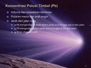  Volume dan kepadatan lalulintas.
 Putaran mesin dan arah angin
 Jarak dari jalan raya.
 20 % mengendap di tanah dalam jarak 20 m hingga 200 m dari jalan.
 45 % mengendap dalam jarak 200 m hingga 20 km dari jalan
 35 % ke udara atmosfir.
14Kimia Lingkungan
 