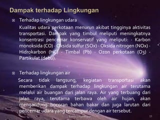  Terhadap lingkungan udara
Kualitas udara perkotaan menurun akibat tingginya aktivitas
transportasi. Dampak yang timbul meliputi meningkatnya
konsentrasi pencemar konservatif yang meliputi: · Karbon
monoksida (CO) · Oksida sulfur (SOx) · Oksida nitrogen (NOx) ·
Hidrokarbon (HC) · Timbal (Pb) · Ozon perkotaan (O3) ·
Partikulat (debu).
 Terhadap lingkungan air
Secara tidak langsung, kegiatan transportasi akan
memberikan dampak terhadap lingkungan air terutama
melalui air buangan dari jalan raya. Air yang terbuang dari
jalan raya, terutama terbawa oleh air hujan, akan
mengandung bocoran bahan bakar dan juga larutan dari
pencemar udara yang tercampur dengan air tersebut.
15Kimia Lingkungan
 