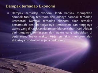 Dampak terhadap ekonomi lebih banyak merupakan
dampak turunan terutama dari adanya dampak terhadap
kesehatan. Dampak terhadap ekonomi akan semakin
bertambah dengan terjadinya kemacetan dan tingginya
waktu yang dihabiskan dalam perjalanan sehari-hari. Akibat
dari tingginya kemacetan dan waktu yang dihabiskan di
perjalanan, maka waktu kerja semakin menurun dan
akibatnya produktivitas juga berkurang.
17Kimia Lingkungan
 
