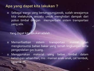  Sebagai warga yang bertanggungjawab, sudah sewajarnya
kita melakukan sesuatu untuk menghidari dampak dari
polusi timbal dengan memperbaiki sistem transportasi
yang ada.
Yang dapat kita lakukan adalah :
 Memanfaatkan sistem transportasi massal dan
mengkonsumsi bahan bakar yang ramah lingkungan serta
pengendalian gas buang.
 Menggunakan material yang bebas timbal dalam
kehidupan sehari-hari, mis : mainan anak-anak, cat tembok,
keramik dll.
19Kimia Lingkungan
 