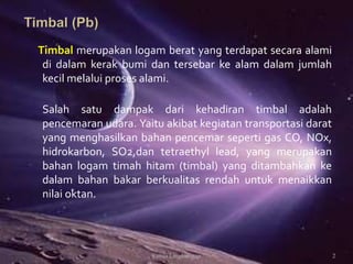 Timbal merupakan logam berat yang terdapat secara alami
di dalam kerak bumi dan tersebar ke alam dalam jumlah
kecil melalui proses alami.
Salah satu dampak dari kehadiran timbal adalah
pencemaran udara. Yaitu akibat kegiatan transportasi darat
yang menghasilkan bahan pencemar seperti gas CO, NOx,
hidrokarbon, SO2,dan tetraethyl lead, yang merupakan
bahan logam timah hitam (timbal) yang ditambahkan ke
dalam bahan bakar berkualitas rendah untuk menaikkan
nilai oktan.
2Kimia Lingkungan
 