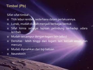 Sifat-sifat timbal :
 Titik lebur rendah, sederhana dalam perlakuannya.
 Lunak, mudah diubah menjadi berbagai bentuk
 Sifat kimia sebagai lapisan pelindung terhadap udara
lembab
 Mudah tercampur dengan logam lain (alloy)
 Densitas lebih tinggi dari logam lain kecuali emas dan
mercury
 Mudah dipisahkan dari biji batuan
 Neurotoxin
3Kimia Lingkungan
 