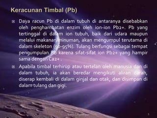  Daya racun Pb di dalam tubuh di antaranya disebabkan
oleh penghambatan enzim oleh ion-ion Pb2+. Pb yang
tertinggal di dalam ion tubuh, baik dari udara maupun
melalui makanan/minuman, akan mengumpul terutama di
dalam skeleton (90-95%). Tulang berfungsi sebagai tempat
pengumpulan Pb karena sifat-sifat ion Pb2+ yang hampir
sama dengan Ca2+ .
 Apabila timbal terhirup atau tertelan oleh manusia dan di
dalam tubuh, ia akan beredar mengikuti aliran darah,
diserap kembali di dalam ginjal dan otak, dan disimpan di
dalam tulang dan gigi.
5Kimia Lingkungan
 