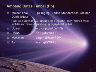  Mainan anak : 90 mg/kg (Badan Standardisasi Mainan
Dunia (IN71)
(Hasil uji Sucofindo No. 0250195 tgl 8 Agustus 2007, mainan mobil-
mobilan dari Cina mengandung 353 mg/kg berat mobil)
 Udara : 0,5 – 1 μg/m3 (WHO)
 Darah : 10 μg/dl (WHO)
 Makanan : 2 ppm (Dirjen POM)
 Air : 0,1 mg/l (WHO)
7Kimia Lingkungan
 
