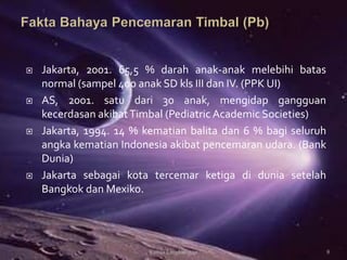  Jakarta, 2001. 65,5 % darah anak-anak melebihi batas
normal (sampel 400 anak SD kls III dan IV. (PPK UI)
 AS, 2001. satu dari 30 anak, mengidap gangguan
kecerdasan akibatTimbal (Pediatric Academic Societies)
 Jakarta, 1994. 14 % kematian balita dan 6 % bagi seluruh
angka kematian Indonesia akibat pencemaran udara. (Bank
Dunia)
 Jakarta sebagai kota tercemar ketiga di dunia setelah
Bangkok dan Mexiko.
Kimia Lingkungan 8
 