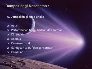 A. Dampak bagi anak-anak :
 Autis.
 Pertumbuhan tinggi badan tidak normal.
 IQ rendah
 Anemia
 Kerusakan otak
 Gangguan syaraf dan pencernaan
 Kematian
9Kimia Lingkungan
 