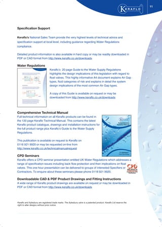 11
Specification Support
Keraflo’s National Sales Team provide the very highest levels of technical advice and
specification support at local level, including guidance regarding Water Regulations
compliance.
Detailed product information is also available in hard copy or may be readily downloaded in
PDF or CAD format from http://www.keraflo.co.uk/downloads
Water Regulations
Keraflo’s 20 page Guide to the Water Supply Regulations
highlights the design implications of this legislation with regard to
float valves. This highly informative A4 document explains Air Gap
types, fluid categories of risk and explains in detail the system
design implications of the most common Air Gap types.
A copy of this Guide is available on request or may be
downloaded from http://www.keraflo.co.uk/downloads
Comprehensive Technical Manual
Full technical information on all Keraflo products can be found in
the 120 page Keraflo Technical Manual. This contains the latest
Keraflo product catalogue, drawings and installation instructions for
the full product range plus Keraflo’s Guide to the Water Supply
Regulations.
This publication is available on request to Keraflo on
0118 921 9920 or may be requested on-line from
http://www.keraflo.co.uk/technicalmanualrequest
CPD Seminars
Keraflo offers a CPD seminar presentation entitled UK Water Regulations which addresses a
range of specification issues including back flow protection and their implications on float
valves. This one hour presentation can be delivered to groups of interested Specifiers or
Contractors. To enquire about these seminars please phone 0118 921 9920.
Downloadable CAD & PDF Product Drawings and Fitting Instructions
A wide range of Keraflo product drawings are available on request or may be downloaded in
PDF or CAD format from http://www.keraflo.co.uk/downloads
E R A F L O
®
Keraflo and Aylesbury are registered trade marks. The Aylesbury valve is a patented product. Keraflo Ltd reserve the
right to alter designs without prior notice.
 
