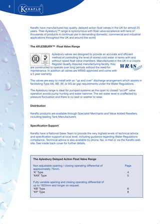 Keraflo have manufactured top quality, delayed action float valves in the UK for almost 25
years. Their Aylesbury™ range is synonymous with float valve excellence with tens of
thousands of products in continual use in demanding domestic, commercial and industrial
applications throughout the UK and around the world.
The AYLESBURY™ Float Valve Range
Aylesbury valves are designed to provide an accurate and efficient
method of controlling the level of stored cold water in tanks with and
without raised float valve chambers. Manufactured in the UK in a Lloyd’s
Register Quality Assured manufacturing facility, they
are constructed to operate over long periods without the need for
maintenance. In addition all valves are WRAS approved and come with
a 5 year warranty.
The valves are easy to install with an “up and over” discharge arrangement which assists in
facilitating Type AA, AB, AF, or AG air gap requirements under the Water Regulations.
The Aylesbury range is ideal for pumped systems as the open to closed “on/off” valve
operation avoids pump hunting and water hammer. The set water level is unaffected by
pressure fluctuation and there is no seat or washer to wear.
Distribution
Keraflo products are available through Specialist Merchants and Value Added Resellers,
including leading Tank Manufacturers.
Specification Support
Keraflo have a National Sales Team to provide the very highest levels of technical advice
and specification support at local level, including guidance regarding Water Regulations
compliance. Technical advice is also available by phone, fax, e-mail or via the Keraflo web
site. See inside back cover for further details.
2
E R A F L O
®
The Aylesbury Delayed Action Float Valve Range
Non adjustable opening / closing operating differential of Page
approximately 75mm.
‘K’ Type 4
‘KAX’ Type 5
Fully variable opening and closing operating differential of
up to 1820mm and longer on request.
‘KB’ Type 6
‘KP’ Type 8
 