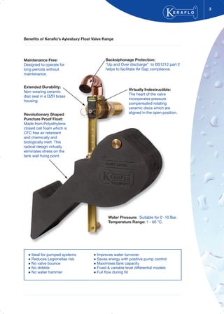 Benefits of Keraflo’s Aylesbury Float Valve Range
3
E R A F L O
®
Ideal for pumped systems Improves water turnover
Reduces Legionellae risk Saves energy with positive pump control
No valve bounce Maximises tank capacity
No dribble Fixed & variable level differential models
No water hammer Full flow during fill
Maintenance Free:
Designed to operate for
long periods without
maintenance.
Extended Durability:
Non-wearing ceramic
disc seal in a DZR brass
housing.
Revolutionary Shaped
Puncture Proof Float:
Made from Polyethylene
closed cell foam which is
CFC free air retardant
and chemically and
biologically inert. This
radical design virtually
eliminates stress on the
tank wall fixing point.
Water Pressure: Suitable for 0 -10 Bar.
Temperature Range: 1 - 60 °C.
Backsiphonage Protection:
“Up and Over discharge” to BS1212 part 2
helps to facilitate Air Gap compliance.
Virtually Indestructible:
The heart of the valve
incorporates pressure
compensated rotating
ceramic discs which are
aligned in the open position.
 