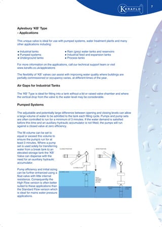 7
Aylesbury ‘KB’ Type
- Applications
This unique valve is ideal for use with pumped systems, water treatment plants and many
other applications including:
Industrial tanks Rain (grey) water tanks and reservoirs
Pumped systems Industrial feed and expansion tanks
Underground tanks Process tanks
For more information on the applications, call our technical support team or visit
www.keraflo.co.uk/applications
The flexibility of ‘KB’ valves can assist with improving water quality where buildings are
partially commissioned or occupancy varies, at different times of the year.
Air Gaps for Industrial Tanks
The 'KB' Type is ideal for fitting into a tank without a lid or raised valve chamber and where
the vertical drop from the valve to the water level may be considerable.
Pumped Systems
The adjustable and potentially large difference between opening and closing levels can allow
a large volume of water to be admitted to the tank each filling cycle. Pumps and pump sets
are often controlled to run for a minimum of 3 minutes. If the water demand is satisfied
before this time and an auxiliary hydraulic accumulator is not fitted, the pumps will run
against a closed valve at zero efficiency.
The fill volume can be set to
equal or exceed this volume to
ensure the pump/s run for at
least 3 minutes. Where a pump
set is used solely for transferring
water from a break tank to an
elevated storage tank the ‘KB’
Valve can dispense with the
need for an auxiliary hydraulic
accumulator.
Pump efficiency and initial sizing
can be further enhanced using a
float valve with little internal
resistance. Consequently the
High Flow version is often better
suited to these applications than
the Standard Flow version which
is ideal for mains water pressure
applications.
E R A F L O
®
FULLY
VARIABLE
DELAYED
ACTION
CLOSED POSITION OPEN POSITION
OPENING
BUOY
CLOSING FLOAT
CLOSING LEVEL
OPENING
LEVEL
 