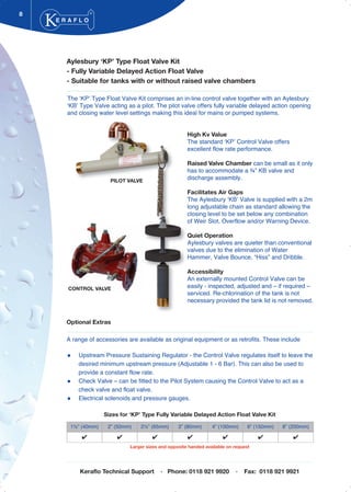 Aylesbury ‘KP’ Type Float Valve Kit
- Fully Variable Delayed Action Float Valve
- Suitable for tanks with or without raised valve chambers
The ‘KP’ Type Float Valve Kit comprises an in-line control valve together with an Aylesbury
‘KB’ Type Valve acting as a pilot. The pilot valve offers fully variable delayed action opening
and closing water level settings making this ideal for mains or pumped systems.
High Kv Value
The standard ‘KP’ Control Valve offers
excellent flow rate performance.
Raised Valve Chamber can be small as it only
has to accommodate a ¾” KB valve and
discharge assembly.
Facilitates Air Gaps
The Aylesbury ‘KB’ Valve is supplied with a 2m
long adjustable chain as standard allowing the
closing level to be set below any combination
of Weir Slot, Overflow and/or Warning Device.
Quiet Operation
Aylesbury valves are quieter than conventional
valves due to the elimination of Water
Hammer, Valve Bounce, “Hiss” and Dribble.
Accessibility
An externally mounted Control Valve can be
easily - inspected, adjusted and – if required –
serviced. Re-chlorination of the tank is not
necessary provided the tank lid is not removed.
Optional Extras
A range of accessories are available as original equipment or as retrofits. These include
Upstream Pressure Sustaining Regulator - the Control Valve regulates itself to leave the
desired minimum upstream pressure (Adjustable 1 - 6 Bar). This can also be used to
provide a constant flow rate.
Check Valve – can be fitted to the Pilot System causing the Control Valve to act as a
check valve and float valve.
Electrical solenoids and pressure gauges.
8
CONTROL VALVE
E R A F L O
®
PILOT VALVE
1½” (40mm) 2” (50mm) 2½” (65mm) 3” (80mm) 4” (100mm) 6” (150mm) 8” (200mm)
✔ ✔ ✔ ✔ ✔ ✔ ✔
Sizes for ‘KP’ Type Fully Variable Delayed Action Float Valve Kit
Keraflo Technical Support · Phone: 0118 921 9920 · Fax: 0118 921 9921
Larger sizes and opposite handed available on request
Tel: +44 (0)191 490 1547
Fax: +44 (0)191 477 5371
Email: northernsales@thorneandderrick.co.uk
Website: www.heattracing.co.uk
www.thorneanderrick.co.uk
 