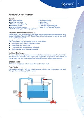 9
Aylesbury ‘KP’ Type Float Valve
Benefits
No Water Hammer No Valve Bounce
Full Flow During Fill No Dribble
Maximises Tank Capacity Delayed Action
Maintenance Free Tank Wall Stress negligible
No backing plate required Ideal for Fire Sprinkler Systems
Suitable for all types of Air Gap applications
Flexibility and ease of Installation
Conventional Float Valves above 3” are heavy and cumbersome often necessitating a two
person installation. When the ‘KP’ Control Valve is mounted outside the tank at floor level,
no heavy lifting is required.
The Control Valve can be mounted in one of four positions:
Vertically in the pipe work (preferred option)
Outside the tank at floor level
Outside the tank above the tank water level
Inside the tank above the tank water level
Multiple Discharges
To reduce the risk of stagnation, two or more discharges can be connected to the outlet of
the control valve. Since the Filling Pipe is only subjected to low pressure, thin wall PVC pipe
can be used. The ‘KP’ Valve can also be configured to service twin/partitioned tanks.
Shallow Tanks
‘KP’ Valves can operate in tanks as shallow as 1 metre in depth.
Deep Tanks
The standard Aylesbury ‘KB’ Pilot valve enables an opening level 2m below the inlet level.
A longer chain can be supplied if required.
E R A F L O
®
OPENING LEVEL
CLOSING LEVEL
PILOT VALVE
OUTLET
PREFERRED
ALTERNATIVE
(VERTICAL)
MOUNTED
ORIENTATION
CONTROL VALVE
WARNING
PIPE
OVERFLOW
 