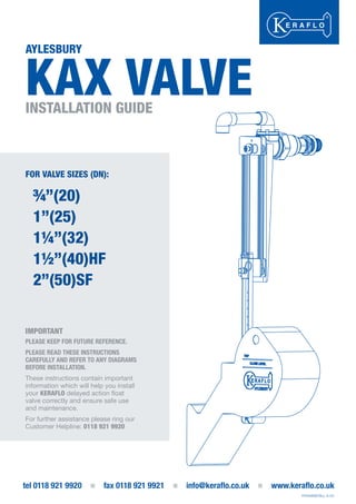 AYLESBURY
KAX VALVEINSTALLATION GUIDE
tel 0118 921 9920 fax 0118 921 9921 info@keraflo.co.uk www.keraflo.co.uk
FOR VALVE SIZES (DN):
¾”(20)
1”(25)
1¼”(32)
1½”(40)HF
2”(50)SF
IMPORTANT
PLEASE KEEP FOR FUTURE REFERENCE.
PLEASE READ THESE INSTRUCTIONS
CAREFULLY AND REFER TO ANY DIAGRAMS
BEFORE INSTALLATION.
These instructions contain important
information which will help you install
your KERAFLO delayed action float
valve correctly and ensure safe use
and maintenance.
For further assistance please ring our
Customer Helpline: 0118 921 9920
P/KAXINSTALL A-03
FOR VALVE SIZES (DN):
¾”(20)
1”(25)
1¼”(32)
1½”(40)HF
2”(50)SF
IMPORTANT
PLEASE KEEP FOR FUTURE REFERENCE.
PLEASE READ THESE INSTRUCTIONS
CAREFULLY AND REFER TO ANY DIAGRAMS
BEFORE INSTALLATION.
These instructions contain important
information which will help you install
your KERAFLO delayed action float
valve correctly and ensure safe use
and maintenance.
For further assistance please ring ourFor further assistance please ring our
Customer Helpline: 0118 921 9920
 