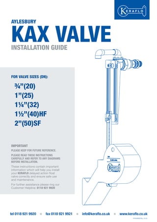 AYLESBURY
KAX VALVEINSTALLATION GUIDE
tel 0118 921 9920
P/KAXINSTALL A-03
FOR VALVE SIZES (DN):
¾”(20)
1”(25)
1¼”(32)
1½”(40)HF
2”(50)SF
IMPORTANT
PLEASE KEEP FOR FUTURE REFERENCE.
PLEASE READ THESE INSTRUCTIONS
CAREFULLY AND REFER TO ANY DIAGRAMS
BEFORE INSTALLATION.
These instructions contain important
information which will help you install
your KERAFLO delayed action float
valve correctly and ensure safe use
and maintenance.
For further assistance please ring ourFor further assistance please ring our
Customer Helpline: 0118 921 9920
 