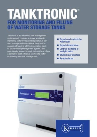 TANKTRONIC
®
FOR MONITORING AND FILLING
OF WATER STORAGE TANKS
Tanktronic is an electronic tank management
system which provides a simple solution to
monitoring water levels and temperature. It can
also manage and control tank filling and is
capable of feeding all this information back
to your Building Management System. The
user-friendly system is quick to install and offers
a complete cost-effective solution to water
monitoring and tank management.
Reports and controls the
water level
Reports temperature
Controls the filling of
multiple tanks
Intuitive user interface
Remote alarms
Tel: +44 (0)191 490 1547
Fax: +44 (0)191 477 5371
Email: northernsales@thorneandderrick.co.uk
Website: www.heattracing.co.uk
www.thorneanderrick.co.uk
 