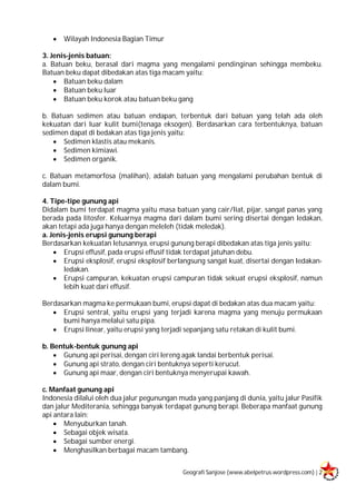 Geografi Sanjose (www.abelpetrus.wordpress.com) | 2
 Wilayah Indonesia Bagian Timur
3. Jenis-jenis batuan:
a. Batuan beku, berasal dari magma yang mengalami pendinginan sehingga membeku.
Batuan beku dapat dibedakan atas tiga macam yaitu:
 Batuan beku dalam
 Batuan beku luar
 Batuan beku korok atau batuan beku gang
b. Batuan sedimen atau batuan endapan, terbentuk dari batuan yang telah ada oleh
kekuatan dari luar kulit bumi(tenaga eksogen). Berdasarkan cara terbentuknya, batuan
sedimen dapat di bedakan atas tiga jenis yaitu:
 Sedimen klastis atau mekanis.
 Sedimen kimiawi.
 Sedimen organik.
c. Batuan metamorfosa (malihan), adalah batuan yang mengalami perubahan bentuk di
dalam bumi.
4. Tipe-tipe gunung api
Didalam bumi terdapat magma yaitu masa batuan yang cair/liat, pijar, sangat panas yang
berada pada litosfer. Keluarnya magma dari dalam bumi sering disertai dengan ledakan,
akan tetapi ada juga hanya dengan meleleh (tidak meledak).
a. Jenis-jenis erupsi gunung berapi
Berdasarkan kekuatan letusannya, erupsi gunung berapi dibedakan atas tiga jenis yaitu:
 Erupsi effusif, pada erupsi effusif tidak terdapat jatuhan debu.
 Erupsi eksplosif, erupsi eksplosif berlangsung sangat kuat, disertai dengan ledakan-
ledakan.
 Erupsi campuran, kekuatan erupsi campuran tidak sekuat erupsi eksplosif, namun
lebih kuat dari effusif.
Berdasarkan magma ke permukaan bumi, erupsi dapat di bedakan atas dua macam yaitu:
 Erupsi sentral, yaitu erupsi yang terjadi karena magma yang menuju permukaan
bumi hanya melalui satu pipa.
 Erupsi linear, yaitu erupsi yang terjadi sepanjang satu retakan di kulit bumi.
b. Bentuk-bentuk gunung api
 Gunung api perisai, dengan ciri lereng agak landai berbentuk perisai.
 Gunung api strato, dengan ciri bentuknya seperti kerucut.
 Gunung api maar, dengan ciri bentuknya menyerupai kawah.
c. Manfaat gunung api
Indonesia dilalui oleh dua jalur pegunungan muda yang panjang di dunia, yaitu jalur Pasifik
dan jalur Mediterania, sehingga banyak terdapat gunung berapi. Beberapa manfaat gunung
api antara lain:
 Menyuburkan tanah.
 Sebagai objek wisata.
 Sebagai sumber energi.
 Menghasilkan berbagai macam tambang.
 