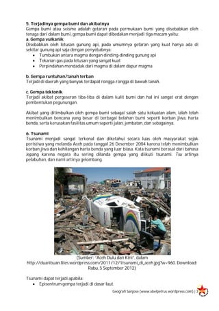 Geografi Sanjose (www.abelpetrus.wordpress.com) | 3
5. Terjadinya gempa bumi dan akibatnya
Gempa bumi atau seisme adalah getaran pada permukaan bumi yang disebabkan oleh
tenaga dari dalam bumi, gempa bumi dapat dibedakan menjadi tiga macam yaitu:
a. Gempa vulkanik
Disebabkan oleh letusan gunung api, pada umumnya getaran yang kuat hanya ada di
sekitar gunung api saja dengan penyebabnya:
 Tumbukan antara magma dengan dinding-dinding gunung api
 Tekanan gas pada letusan yang sangat kuat
 Perpindahan mendadak dari magma di dalam dapur magma
b. Gempa runtuhan/tanah terban
Terjadi di daerah yang banyak terdapat rongga-rongga di bawah tanah.
c. Gempa tektonik
Terjadi akibat pergeseran tiba-tiba di dalam kulit bumi dan hal ini sangat erat dengan
pembentukan pegunungan.
Akibat yang ditimbulkan oleh gempa bumi sebagai salah satu kekuatan alam, ialah telah
menimbulkan bencana yang besar di berbagai belahan bumi seperti korban jiwa, harta
benda, serta kerusakan fasilitas umum seperti jalan, jembatan, dan sebagainya.
6. Tsunami
Tsunami menjadi sangat terkenal dan diketahui secara luas oleh masyarakat sejak
peristiwa yang melanda Aceh pada tanggal 26 Desember 2004 karena telah menimbulkan
korban jiwa dan kehilangan harta benda yang luar biasa. Kata tsunami berasal dari bahasa
Jepang karena negara itu sering dilanda gempa yang diikuti tsunami. Tsu artinya
pelabuhan, dan nami artinya gelombang.
(Sumber: “Aceh Dulu dan Kini”, dalam
http://duaribuan.files.wordpress.com/2011/12/1tsunami_di_aceh.jpg?w=960. Download:
Rabu, 5 September 2012)
Tsunami dapat terjadi apabila:
 Episentrum gempa terjadi di dasar laut.
 