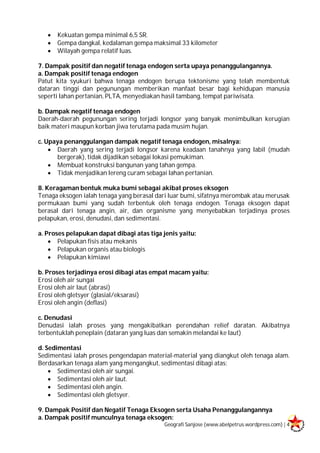 Geografi Sanjose (www.abelpetrus.wordpress.com) | 4
 Kekuatan gempa minimal 6,5 SR.
 Gempa dangkal, kedalaman gempa maksimal 33 kilometer
 Wilayah gempa relatif luas.
7. Dampak positif dan negatif tenaga endogen serta upaya penanggulangannya.
a. Dampak positif tenaga endogen
Patut kita syukuri bahwa tenaga endogen berupa tektonisme yang telah membentuk
dataran tinggi dan pegunungan memberikan manfaat besar bagi kehidupan manusia
seperti lahan pertanian, PLTA, menyediakan hasil tambang, tempat pariwisata.
b. Dampak negatif tenaga endogen
Daerah-daerah pegunungan sering terjadi longsor yang banyak menimbulkan kerugian
baik materi maupun korban jiwa terutama pada musim hujan.
c. Upaya penanggulangan dampak negatif tenaga endogen, misalnya:
 Daerah yang sering terjadi longsor karena keadaan tanahnya yang labil (mudah
bergerak), tidak dijadikan sebagai lokasi pemukiman.
 Membuat konstruksi bangunan yang tahan gempa.
 Tidak menjadikan lereng curam sebagai lahan pertanian.
8. Keragaman bentuk muka bumi sebagai akibat proses eksogen
Tenaga eksogen ialah tenaga yang berasal dari luar bumi, sifatnya merombak atau merusak
permukaan bumi yang sudah terbentuk oleh tenaga endogen. Tenaga eksogen dapat
berasal dari tenaga angin, air, dan organisme yang menyebabkan terjadinya proses
pelapukan, erosi, denudasi, dan sedimentasi.
a. Proses pelapukan dapat dibagi atas tiga jenis yaitu:
 Pelapukan fisis atau mekanis
 Pelapukan organis atau biologis
 Pelapukan kimiawi
b. Proses terjadinya erosi dibagi atas empat macam yaitu:
Erosi oleh air sungai
Erosi oleh air laut (abrasi)
Erosi oleh gletsyer (glasial/eksarasi)
Erosi oleh angin (deflasi)
c. Denudasi
Denudasi ialah proses yang mengakibatkan perendahan relief daratan. Akibatnya
terbentuklah peneplain (dataran yang luas dan semakin melandai ke laut)
d. Sedimentasi
Sedimentasi ialah proses pengendapan material-material yang diangkut oleh tenaga alam.
Berdasarkan tenaga alam yang mengangkut, sedimentasi dibagi atas:
 Sedimentasi oleh air sungai.
 Sedimentasi oleh air laut.
 Sedimentasi oleh angin.
 Sedimentasi oleh gletsyer.
9. Dampak Positif dan Negatif Tenaga Eksogen serta Usaha Penanggulangannya
a. Dampak positif munculnya tenaga eksogen:
 