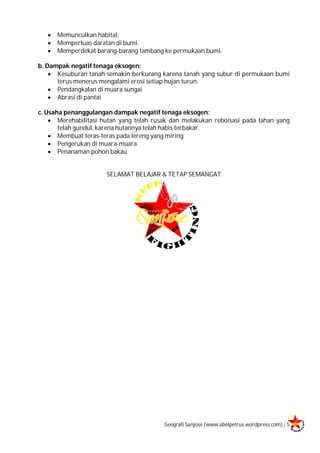 Geografi Sanjose (www.abelpetrus.wordpress.com) | 5
 Memunculkan habitat.
 Memperluas daratan di bumi.
 Memperdekat barang-barang tambang ke permukaan bumi.
b. Dampak negatif tenaga eksogen:
 Kesuburan tanah semakin berkurang karena tanah yang subur di permukaan bumi
terus menerus mengalami erosi setiap hujan turun.
 Pendangkalan di muara sungai
 Abrasi di pantai
c. Usaha penanggulangan dampak negatif tenaga eksogen:
 Merehabilitasi hutan yang telah rusak dan melakukan reboisasi pada lahan yang
telah gundul, karena hutannya telah habis terbakar.
 Membuat teras-teras pada lereng yang miring
 Pengerukan di muara-muara
 Penanaman pohon bakau
SELAMAT BELAJAR & TETAP SEMANGAT
 