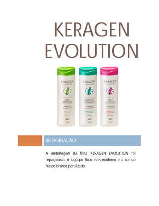 KERAGEN
EVOLUTION
REPAGINAÇÃO
A embalagem da linha KERAGEN EVOLUTION foi
repaginada, o logotipo ficou mais moderno e a cor do
frasco branco perolizado.
 
