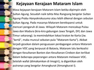 Kejayaan Kerajaan Mataram Islam
Masa kejayaan kerajaan Mataram Islam ketika dipimpin oleh
Sultan Agung. Sesudah naik tahta Mas Rangsang bergelar Sultan
Agung Prabu Hanyokrokusumo atau lebih dikenal dengan sebutan
Sultan Agung. Pada masanya Mataram berekspansi untuk
mencari pengaruh di Jawa. Wilayah Mataram mencakup Pulau
Jawa dan Madura (kira-kira gabungan Jawa Tengah, DIY, dan Jawa
Timur sekarang). Ia memindahkan lokasi kraton ke Karta (Jw.
"kertå", maka muncul sebutan pula "Mataram Karta"). Akibat
terjadi gesekan dalam penguasaan perdagangan antara Mataram
dengan VOC yang berpusat di Batavia, Mataram lalu berkoalisi
dengan Kesultanan Banten dan Kesultanan Cirebon dan terlibat
dalam beberapa peperangan antara Mataram melawan VOC.
Setelah wafat (dimakamkan di Imogiri), ia digantikan oleh
putranya yang bergelar Amangkurat (Amangkurat I).
 