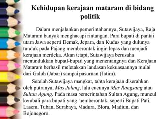 Kehidupan kerajaan mataram di bidang
politik
Dalam menjalankan pemerintahannya, Sutawijaya, Raja
Mataram banyak menghadapi rintangan. Para bupati di pantai
utara Jawa seperti Demak, Jepara, dan Kudus yang dulunya
tunduk pada Pajang memberontak ingin lepas dan menjadi
kerajaan merdeka. Akan tetapi, Sutawijaya berusaha
menundukkan bupati-bupati yang menentangnya dan Kerajaan
Mataram berhasil meletakkan landasan kekuasaannya mulai
dari Galuh (Jabar) sampai pasuruan (Jatim).
Setelah Sutawijaya mangkat, tahta kerajaan diserahkan
oleh putranya, Mas Jolang, lalu cucunya Mas Rangsang atau
Sultan Agung. Pada masa pemerintahan Sultan Agung, muncul
kembali para bupati yang memberontak, seperti Bupati Pati,
Lasem, Tuban, Surabaya, Madura, Blora, Madiun, dan
Bojonegoro.
 