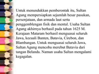 Untuk menundukkan pemberontak itu, Sultan
Agung mempersiapkan sejumlah besar pasukan,
persenjataan, dan armada laut serta
penggemblengan fisik dan mental. Usaha Sultan
Agung akhirnya berhasil pada tahun 1625 M.
Kerajaan Mataram berhasil menguasai seluruh
Jawa, kecuali Banten, Batavia, Cirebon, dan
Blambangan. Untuk menguasai seluruh Jawa,
Sultan Agung mencoba merebut Batavia dari
tangan Belanda. Namun usaha Sultan mengalami
kegagalan.
 