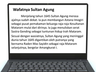 Menjelang tahun 1645 Sultan Agung merasa
ajalnya sudah dekat. Ia pun membangun Astana Imogiri
sebagai pusat pemakaman keluarga raja-raja Kesultanan
Mataram mulai dari dirinya. Ia juga menuliskan serat
Sastra Gending sebagai tuntunan hidup trah Mataram.
Sesuai dengan wasiatnya, Sultan Agung yang meninggal
dunia tahun 1645 digantikan oleh putranya yang
bernama Raden Mas Sayidin sebagai raja Mataram
selanjutnya, bergelar Amangkurat I.
Wafatnya Sultan Agung
 