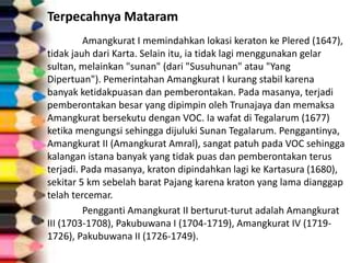 Terpecahnya Mataram
Amangkurat I memindahkan lokasi keraton ke Plered (1647),
tidak jauh dari Karta. Selain itu, ia tidak lagi menggunakan gelar
sultan, melainkan "sunan" (dari "Susuhunan" atau "Yang
Dipertuan"). Pemerintahan Amangkurat I kurang stabil karena
banyak ketidakpuasan dan pemberontakan. Pada masanya, terjadi
pemberontakan besar yang dipimpin oleh Trunajaya dan memaksa
Amangkurat bersekutu dengan VOC. Ia wafat di Tegalarum (1677)
ketika mengungsi sehingga dijuluki Sunan Tegalarum. Penggantinya,
Amangkurat II (Amangkurat Amral), sangat patuh pada VOC sehingga
kalangan istana banyak yang tidak puas dan pemberontakan terus
terjadi. Pada masanya, kraton dipindahkan lagi ke Kartasura (1680),
sekitar 5 km sebelah barat Pajang karena kraton yang lama dianggap
telah tercemar.
Pengganti Amangkurat II berturut-turut adalah Amangkurat
III (1703-1708), Pakubuwana I (1704-1719), Amangkurat IV (1719-
1726), Pakubuwana II (1726-1749).
 