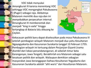 VOC tidak menyukai
Amangkurat III karena menentang VOC
sehingga VOC mengangkat Pakubuwana
I (Puger) sebagai raja. Akibatnya
Mataram memiliki dua raja dan ini
menyebabkan perpecahan internal.
Amangkurat III memberontak dan
menjadi "king in exile" hingga
tertangkap di Batavia lalu dibuang ke
Ceylon.
Kekacauan politik baru dapat diselesaikan pada masa Pakubuwana III
setelah pembagian wilayah Mataram menjadi dua yaitu Kesultanan
Ngayogyakarta dan Kasunanan Surakarta tanggal 13 Februari 1755.
Pembagian wilayah ini tertuang dalam Perjanjian Giyanti (nama
diambil dari lokasi penandatanganan, di sebelah timur kota
Karanganyar, Jawa Tengah). Berakhirlah era Mataram sebagai satu
kesatuan politik dan wilayah. Walaupun demikian sebagian
masyarakat Jawa beranggapan bahwa Kesultanan Yogyakarta dan
Kasunanan Surakarta adalah "ahli waris" dari Kesultanan Mataram.
 