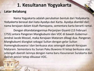 1. Kesultanan Yogyakarta
Latar Belakang
Nama Yogyakarta adalah perubahan bentuk dari Yodyakarta.
Yodyakarta berasal dari kata Ayodya dan Karta. Ayodya diambil dari
nama kerajaan dalam kisah Ramayana, sementara karta berarti ramai.
Dengan ditandatanganinya Perjanjian Giyanti (13 Februari
1755) antara Pangeran Mangkubumi dan VOC di bawah Gubernur-
Jendral Jacob Mossel, maka Kerajaan Mataram dibagi dua. Pangeran
Mangkubumi diangkat sebagai Sultan dengan gelar Sultan
Hamengkubuwana I dan berkuasa atas setengah daerah Kerajaan
Mataram. Sementara itu Sunan Paku Buwono III tetap berkuasa atas
setengah daerah lainnya dengan nama baru Kasunanan Surakarta dan
daerah pesisir tetap dikuasai VOC.
 