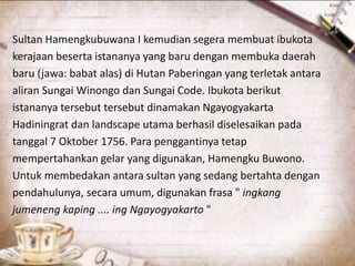 Sultan Hamengkubuwana I kemudian segera membuat ibukota
kerajaan beserta istananya yang baru dengan membuka daerah
baru (jawa: babat alas) di Hutan Paberingan yang terletak antara
aliran Sungai Winongo dan Sungai Code. Ibukota berikut
istananya tersebut tersebut dinamakan Ngayogyakarta
Hadiningrat dan landscape utama berhasil diselesaikan pada
tanggal 7 Oktober 1756. Para penggantinya tetap
mempertahankan gelar yang digunakan, Hamengku Buwono.
Untuk membedakan antara sultan yang sedang bertahta dengan
pendahulunya, secara umum, digunakan frasa " ingkang
jumeneng kaping .... ing Ngayogyakarto "
 
