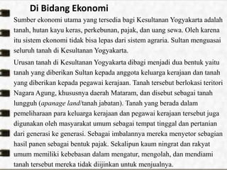 Di Bidang Ekonomi
Sumber ekonomi utama yang tersedia bagi Kesultanan Yogyakarta adalah
tanah, hutan kayu keras, perkebunan, pajak, dan uang sewa. Oleh karena
itu sistem ekonomi tidak bisa lepas dari sistem agraria. Sultan menguasai
seluruh tanah di Kesultanan Yogyakarta.
Urusan tanah di Kesultanan Yogyakarta dibagi menjadi dua bentuk yaitu
tanah yang diberikan Sultan kepada anggota keluarga kerajaan dan tanah
yang diberikan kepada pegawai kerajaan. Tanah tersebut berlokasi teritori
Nagara Agung, khususnya daerah Mataram, dan disebut sebagai tanah
lungguh (apanage land/tanah jabatan). Tanah yang berada dalam
pemeliharaan para keluarga kerajaan dan pegawai kerajaan tersebut juga
digunakan oleh masyarakat umum sebagai tempat tinggal dan pertanian
dari generasi ke generasi. Sebagai imbalannya mereka menyetor sebagian
hasil panen sebagai bentuk pajak. Sekalipun kaum ningrat dan rakyat
umum memiliki kebebasan dalam mengatur, mengolah, dan mendiami
tanah tersebut mereka tidak diijinkan untuk menjualnya.
 