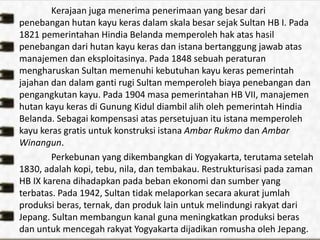 Kerajaan juga menerima penerimaan yang besar dari
penebangan hutan kayu keras dalam skala besar sejak Sultan HB I. Pada
1821 pemerintahan Hindia Belanda memperoleh hak atas hasil
penebangan dari hutan kayu keras dan istana bertanggung jawab atas
manajemen dan eksploitasinya. Pada 1848 sebuah peraturan
mengharuskan Sultan memenuhi kebutuhan kayu keras pemerintah
jajahan dan dalam ganti rugi Sultan memperoleh biaya penebangan dan
pengangkutan kayu. Pada 1904 masa pemerintahan HB VII, manajemen
hutan kayu keras di Gunung Kidul diambil alih oleh pemerintah Hindia
Belanda. Sebagai kompensasi atas persetujuan itu istana memperoleh
kayu keras gratis untuk konstruksi istana Ambar Rukmo dan Ambar
Winangun.
Perkebunan yang dikembangkan di Yogyakarta, terutama setelah
1830, adalah kopi, tebu, nila, dan tembakau. Restrukturisasi pada zaman
HB IX karena dihadapkan pada beban ekonomi dan sumber yang
terbatas. Pada 1942, Sultan tidak melaporkan secara akurat jumlah
produksi beras, ternak, dan produk lain untuk melindungi rakyat dari
Jepang. Sultan membangun kanal guna meningkatkan produksi beras
dan untuk mencegah rakyat Yogyakarta dijadikan romusha oleh Jepang.
 
