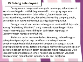 Sebagaimana masyarakat Jawa pada umumnya, kebudayaan di
Kesultanan Yogyakarta tidak begitu memiliki batas yang tegas antar
aspeknya. Kebiasaan umum (adat istiadat), kepercayaan, seni,
pandangan hidup, pendidikan, dan sebagainya saling tumpang tindih,
bercampur dan hanya membentuk suatu gradasi yang kabur.
Sebagai contoh seni arsitektur bangunan keraton tidak lepas dari
konsep “Raja Gung Binathara” yang merupakan pandangan hidup
masyarakat yang juga menjadi bagian dari sistem kepercayaan
(penghormatan kepada dewa/tuhan).
Beberapa tarian misalnya Bedaya Ketawang, selain dianggap
sebagai seni pertunjukan juga bersifat sakral sebagai bentuk
penghormatan kepada leluhur pendiri kerajaan dan penguasa alam.
Begitu pula benda-benda tertentu dianggap memiliki kekuatan magis dan
berkaitan dengan dunia roh dalam pandangan hidup masyarakat. Oleh
karenanya dalam pergaulan sehari-haripun ada pantangan yang bila
dilanggar akan menimbulkan kutuk tertentu bagi pelakunya.
Di Bidang Kebudayaan
 