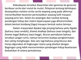 Kebudayaan tersebut diwariskan dari generasi ke generasi
berdasar cerita dari mulut ke mulut. Pelajaran tentang kehidupan
disampaikan melalui cerita-cerita wayang yang pada akhirnya
menumbuhkan kesenian pertunjukkan wayang kulit maupun
wayang jenis lain. Selain itu wejangan dan nasihat tentang
pandangan hidup dan sistem kepercayaan juga ditransmisikan
dalam bentuk tembang (lagu) maupun bentuk sastra lainnya.
Dalam masyarakat dipakai tiga jenjang bahasa yaitu Ngoko
(bahasa Jawa rendah), Krama Andhap (bahasa Jawa tengah), dan
Krama Inggil (bahasa Jawa tinggi). Aturan pemakaian bahasa
tersebut sangat rumit, namun tercermin budaya penghormatan
dan saling menghargai. Ada satu lagi bahasa yang khusus dan
hanya digunakan di lingkungan istana yang disebut dengan
Bagongan yang lebih mencerminkan pandangan hidup kesetaraan
kedudukan di antara pemakainya.
 