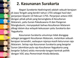 2. Kasunanan Surakarta
Nagari Surakarta Hadiningrat) adalah sebuah kerajaan
di Jawa Tengah yang berdiri tahun 1755 sebagai hasil dari
perjanjian Giyanti 13 Februari 1755. Perjanjian antara VOC
dengan pihak-pihak yang bersengketa di Kesultanan
Mataram, yaitu Sunan Pakubuwana III dan Pangeran
Mangkubumi, menyepakati bahwa Kesultanan Mataram
dibagi dalam dua wilayah kekuasaan yaitu Surakarta dan
Yogyakarta.
Kasunanan Surakarta umumnya tidak dianggap
sebagai pengganti Kesultanan Mataram, melainkan sebuah
kerajaan tersendiri, walaupun rajanya masih keturunan raja
Mataram. Setiap raja Kasunanan Surakarta yang bergelar
Sunan (demikian pula raja Kasultanan Yogyakarta yang
bergelar Sultan) selalu menanda-tangani kontrak politik
dengan VOC atau Pemerintah Hindia Belanda.
 