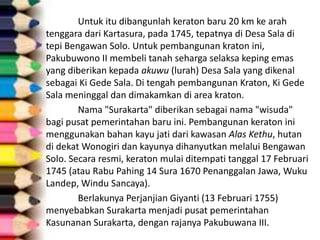 Untuk itu dibangunlah keraton baru 20 km ke arah
tenggara dari Kartasura, pada 1745, tepatnya di Desa Sala di
tepi Bengawan Solo. Untuk pembangunan kraton ini,
Pakubuwono II membeli tanah seharga selaksa keping emas
yang diberikan kepada akuwu (lurah) Desa Sala yang dikenal
sebagai Ki Gede Sala. Di tengah pembangunan Kraton, Ki Gede
Sala meninggal dan dimakamkan di area kraton.
Nama "Surakarta" diberikan sebagai nama "wisuda"
bagi pusat pemerintahan baru ini. Pembangunan keraton ini
menggunakan bahan kayu jati dari kawasan Alas Kethu, hutan
di dekat Wonogiri dan kayunya dihanyutkan melalui Bengawan
Solo. Secara resmi, keraton mulai ditempati tanggal 17 Februari
1745 (atau Rabu Pahing 14 Sura 1670 Penanggalan Jawa, Wuku
Landep, Windu Sancaya).
Berlakunya Perjanjian Giyanti (13 Februari 1755)
menyebabkan Surakarta menjadi pusat pemerintahan
Kasunanan Surakarta, dengan rajanya Pakubuwana III.
 