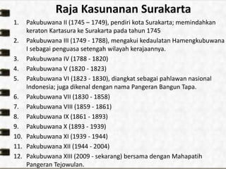 Raja Kasunanan Surakarta
1. Pakubuwana II (1745 – 1749), pendiri kota Surakarta; memindahkan
keraton Kartasura ke Surakarta pada tahun 1745
2. Pakubuwana III (1749 - 1788), mengakui kedaulatan Hamengkubuwana
I sebagai penguasa setengah wilayah kerajaannya.
3. Pakubuwana IV (1788 - 1820)
4. Pakubuwana V (1820 - 1823)
5. Pakubuwana VI (1823 - 1830), diangkat sebagai pahlawan nasional
Indonesia; juga dikenal dengan nama Pangeran Bangun Tapa.
6. Pakubuwana VII (1830 - 1858)
7. Pakubuwana VIII (1859 - 1861)
8. Pakubuwana IX (1861 - 1893)
9. Pakubuwana X (1893 - 1939)
10. Pakubuwana XI (1939 - 1944)
11. Pakubuwana XII (1944 - 2004)
12. Pakubuwana XIII (2009 - sekarang) bersama dengan Mahapatih
Pangeran Tejowulan.
 