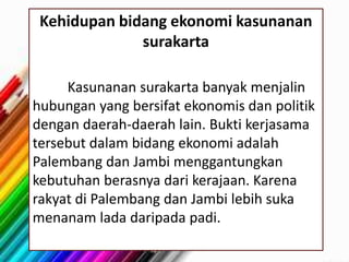 Kehidupan bidang ekonomi kasunanan
surakarta
Kasunanan surakarta banyak menjalin
hubungan yang bersifat ekonomis dan politik
dengan daerah-daerah lain. Bukti kerjasama
tersebut dalam bidang ekonomi adalah
Palembang dan Jambi menggantungkan
kebutuhan berasnya dari kerajaan. Karena
rakyat di Palembang dan Jambi lebih suka
menanam lada daripada padi.
 