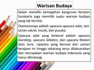 Warisan Budaya
Selain memiliki kemegahan bangunan Keraton
Surakarta juga memiliki suatu warisan budaya
yang tak ternilai.
Diantarannya adalah upacara-upacara adat, tari-
tarian sakral, musik, dan pusaka.
Upacara adat yang terkenal adalah upacara
Garebeg, upacara Sekaten, dan upacara Malam
Satu Sura. Upacara yang berasal dari zaman
kerajaan ini hingga sekarang terus dilaksanakan
dan merupakan warisan budaya Indonesia yang
harus dilindungi.
 
