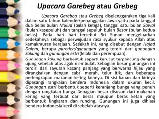 Upacara Garebeg atau Grebeg
Upacara Garebeg atau Grebeg diselenggarakan tiga kali
dalam satu tahun kalender/penanggalan Jawa yaitu pada tanggal
dua belas bulan Mulud (bulan ketiga), tanggal satu bulan Sawal
(bulan kesepuluh) dan tanggal sepuluh bulan Besar (bulan kedua
belas). Pada hari hari tersebut Sri Sunan mengeluarkan
sedekahnya sebagai perwujudan rasa syukur kepada Allah atas
kemakmuran kerajaan. Sedekah ini, yang disebut dengan Hajad
Dalem, berupa pareden/gunungan yang terdiri dari gunungan
kakung dan gunungan estri (lelaki dan perempuan).
Gunungan kakung berbentuk seperti kerucut terpancung dengan
ujung sebelah atas agak membulat. Sebagian besar gunungan ini
terdiri dari sayuran kacang panjang yang berwarna hijau yang
dirangkaikan dengan cabai merah, telur itik, dan beberapa
perlengkapan makanan kering lainnya. Di sisi kanan dan kirinya
dipasangi rangkaian bendera Indonesia dalam ukuran kecil.
Gunungan estri berbentuk seperti keranjang bunga yang penuh
dengan rangkaian bunga. Sebagian besar disusun dari makanan
kering yang terbuat dari beras maupun beras ketan yang
berbentuk lingkaran dan runcing. Gunungan ini juga dihiasi
bendera Indonesia kecil di sebelah atasnya.
 
