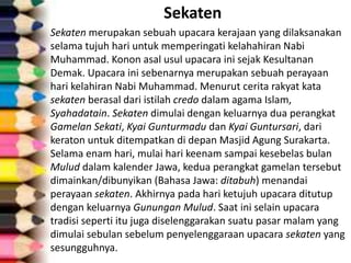 Sekaten
Sekaten merupakan sebuah upacara kerajaan yang dilaksanakan
selama tujuh hari untuk memperingati kelahahiran Nabi
Muhammad. Konon asal usul upacara ini sejak Kesultanan
Demak. Upacara ini sebenarnya merupakan sebuah perayaan
hari kelahiran Nabi Muhammad. Menurut cerita rakyat kata
sekaten berasal dari istilah credo dalam agama Islam,
Syahadatain. Sekaten dimulai dengan keluarnya dua perangkat
Gamelan Sekati, Kyai Gunturmadu dan Kyai Guntursari, dari
keraton untuk ditempatkan di depan Masjid Agung Surakarta.
Selama enam hari, mulai hari keenam sampai kesebelas bulan
Mulud dalam kalender Jawa, kedua perangkat gamelan tersebut
dimainkan/dibunyikan (Bahasa Jawa: ditabuh) menandai
perayaan sekaten. Akhirnya pada hari ketujuh upacara ditutup
dengan keluarnya Gunungan Mulud. Saat ini selain upacara
tradisi seperti itu juga diselenggarakan suatu pasar malam yang
dimulai sebulan sebelum penyelenggaraan upacara sekaten yang
sesungguhnya.
 