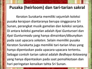 Pusaka (heirloom) dan tari-tarian sakral
Keraton Surakarta memiliki sejumlah koleksi
pusaka kerajaan diantaranya berupa singgasana Sri
Sunan, perangkat musik gamelan dan koleksi senjata.
Di antara koleksi gamelan adalah Kyai Guntursari dan
Kyai Gunturmadu yang hanya dimainkan/dibunyikan
pada saat upacara sekaten. Selain memiliki pusaka
Keraton Surakarta juga memiliki tari-tarian khas yang
hanya dipentaskan pada upacara-upacara tertentu.
Sebagai contoh tarian sakral adalah Bedhaya Ketawang
yang hanya dipentaskan pada saat pemahkotaan dan
hari peringatan kenaikan tahta Sri Sunan.
 