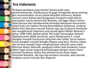 Era Indonesia
Terdapat pendapat yang menilai[ bahwa pada awal
pemerintahannya, Pakubuwana XII gagal mengambil peran penting
dan memanfaatkan situasi politik Republik Indonesia. Bahkan
muncul rumor bahwa para bangsawan Surakarta sejak dahulu
merupakan sekutu pemerintah Belanda, sehingga rakyat merasa
tidak percaya dan memberontak terhadap kekuasaan Kasunanan[.
Dalam buku seri Sekitar Perang Kemerdekaan Indonesia, Jenderal
Abdul Haris Nasution menulis bahwa raja-raja Surakarta membelot
dan mengkhianati Indonesia saat terjadi Agresi Militer Belanda II
tahun 1948-1949. Bahkan pihak TNI sudah menyiapkan Kolonel
Djatikoesoemo (KSAD pertama), putra Pakubuwana X, untuk
diangkat menjadi Susuhunan yang baru dan Letkol. Suryo Sularso
untuk diangkat menjadi Mangku Negara yang baru. Namun rakyat
dan tentara semakin ingin menghapuskan monarki sama sekali.
Akhirnya Mayor Akhmadi, penguasa militer kota Surakarta, hanya
diberi tugas untuk langsung berhubungan dengan istana-istana
monarki Surakarta. Kedua raja diminta untuk secara tegas
memihak Republik. Jika raja-raja tersebut menolak, akan diambil
tindakan sesuai Instruksi Non Koperasi
 