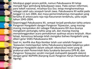 Meskipun gagal secara politik, namun Pakubuwana XII tetap
menjadi figur pelindung kebudayaan Jawa. Pada zaman reformasi,
para tokoh nasional, misalnya Gus Dur, tetap menghormatinya
sebagai salah satu sesepuh tanah Jawa. Pakubuwana XII wafat pada
tanggal 11 Juni 2004, dan masa pemerintahannya merupakan yang
terlama di antara para raja-raja Kasunanan terdahulu, yaitu sejak
tahun 1945-2004.
Sepeninggal Pakubuwana XII, sempat terjadi perebutan tahta antara
Pangeran Hangabehi dangan Pangeran Tejowulan, yang masing-
masing menyatakan diri sebagai Pakubuwana XIII dua-duanya
mengklaim pemangku tahta yang sah, dan masing-masing
menyelenggarakan acara pemakaman ayahnya secara terpisah. Akan
tetapi, konsensus keluarga telah mengakui bahwa Hangabehi yang
diberi gelar SISKS Pakubuwana XIII.
Saat ini, konflik dua Raja Kembar telah usai setelah Pangeran
Tejowulan melemparkan tahta Pakubuwana kepada kakaknya yakni
Pangeran Hangabehi dalam sebuah rekonsiliasi resmi yang di
prakarsai oleh Pemerintah Kota Surakarta bersama DPR-RI, dan
Pangeran Tejowulan sendiri menjadi mahapatih (pepatih dalem)
dengan gelar KGPHPA (Kanjeng Gusti Pangeran Haryo Panembahan
Agung).
 