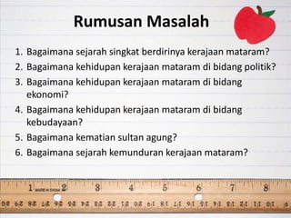 Rumusan Masalah
1. Bagaimana sejarah singkat berdirinya kerajaan mataram?
2. Bagaimana kehidupan kerajaan mataram di bidang politik?
3. Bagaimana kehidupan kerajaan mataram di bidang
ekonomi?
4. Bagaimana kehidupan kerajaan mataram di bidang
kebudayaan?
5. Bagaimana kematian sultan agung?
6. Bagaimana sejarah kemunduran kerajaan mataram?
 